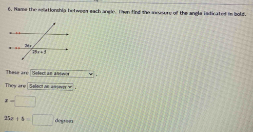 Name the relationship between each angle. Then find the measure of the angle indicated in bold.
These are Select an answer
They are Select an answer
x=□
25x+5=□ degrees