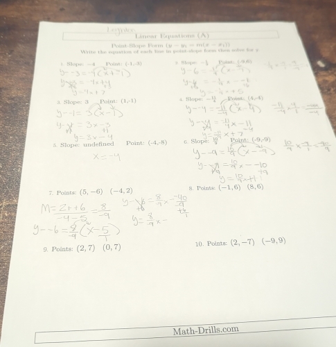 Point-Slope Form (y-y_1=m(x-x_1))
Write the eqation of each line in point-slope form then solve for y
1. Slope: -4 Point (-1,-3) 9 Stope - Point 
3. Slope: 3 _ Point: (1,-1) 4. Slope: -1 Poin 
Point: 
5. Slope: undefined Point: (-4,-8) Slope -9
7. Points (5,-6) (-4,2) 8. Points (-1,6)(8,6)
9. Points: (2,7)(0,7) 10. Points: (2,-7)(-9,9)
Math-Drills.com