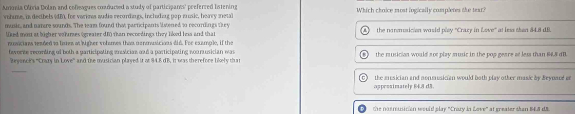 Antonia Olivia Dolan and colleagues conducted a study of participants' preferred listening Which choice most logically completes the text?
volume, in decibels (dB), for various audio recordings, including pop music, heavy metal
music, and nature sounds. The team found that participants listened to recordings they
liked most at higher volumes (greater dB) than recordings they liked less and that A the nonmusician would play “Crazy in Love” at less than 84.8 dB.
musicians tended to listen at higher volumes than nonmusicians did. For example, if the
favorite recording of both a participating musician and a participating nonmusician was the musician would not play music in the pop genre at less than 84.8 dB.
Beyoncé's 'Crazy in Love' and the musician played it at 84.8 dB, it was therefore likely that
_
the musician and nonmusician would both play other music by Beyoncé at
approximately 84.8 dB.
the nonmusician would play “Crazy in Love” at greater than 84.8 dB.