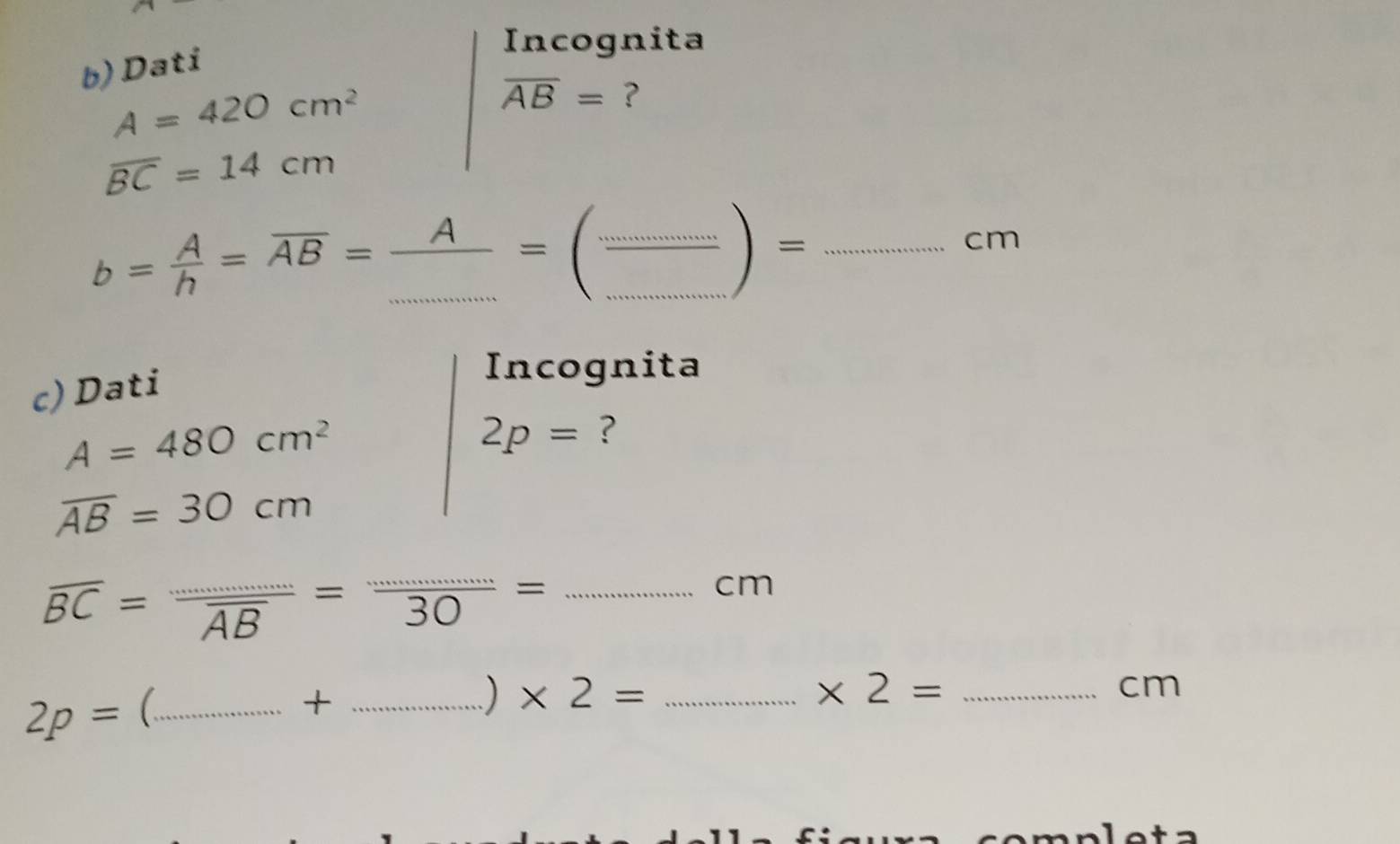 Dati 
Incognita
A=420cm^2
overline AB= ?
overline BC=14cm
b= A/h =overline AB= A/... =( (...)/... )=... _  cm
c) Dati 
Incognita
A=480cm^2
2p= ?
overline AB=30cm
overline BC=frac ·s overline AB= ·s /30 = _
cm
2p= C _+_ 
) * 2= _ * 2= _ 
cm