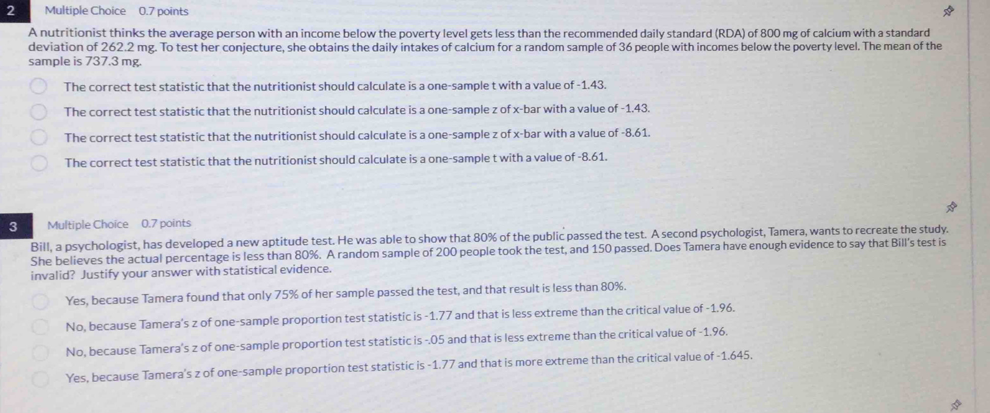 A nutritionist thinks the average person with an income below the poverty level gets less than the recommended daily standard (RDA) of 800 mg of calcium with a standard
deviation of 262.2 mg. To test her conjecture, she obtains the daily intakes of calcium for a random sample of 36 people with incomes below the poverty level. The mean of the
sample is 737.3 mg.
The correct test statistic that the nutritionist should calculate is a one-sample t with a value of -1.43.
The correct test statistic that the nutritionist should calculate is a one-sample z of x -bar with a value of -1.43.
The correct test statistic that the nutritionist should calculate is a one-sample z of x -bar with a value of -8.61.
The correct test statistic that the nutritionist should calculate is a one-sample t with a value of -8.61.
3 Multiple Choice 0.7 points
Bill, a psychologist, has developed a new aptitude test. He was able to show that 80% of the public passed the test. A second psychologist, Tamera, wants to recreate the study.
She believes the actual percentage is less than 80%. A random sample of 200 people took the test, and 150 passed. Does Tamera have enough evidence to say that Bill's test is
invalid? Justify your answer with statistical evidence.
Yes, because Tamera found that only 75% of her sample passed the test, and that result is less than 80%.
No, because Tamera’s z of one-sample proportion test statistic is -1.77 and that is less extreme than the critical value of -1.96.
No, because Tamera’s z of one-sample proportion test statistic is -.05 and that is less extreme than the critical value of -1.96.
Yes, because Tamera's z of one-sample proportion test statistic is -1.77 and that is more extreme than the critical value of -1.645.