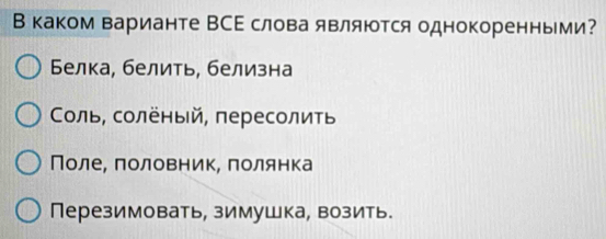 В каком варианте ВСΕ слова являются однокоренными?
Белка, белить, белизна
Соль, солёный, пересолиτь
Поле, πоловник, πолянка
Перезимовать, зимушка, возить.