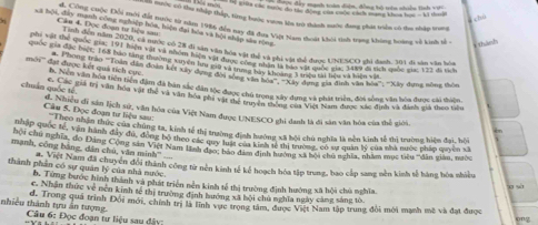 được đây mạnh toàn đện, đồng bộ trên nhện linh vợ 
hộ giữa các noộc đo tác đồng của cuộc cách mạng khoa học - kà don
un mước có tha thập thấp, từng hước v9n lớn trà thành nước đang phát viền có đaa nhập trang
a chu
d. Công chộc Đổi tôi đất nước từ năm 1986 đin nay đã đua Việt Nam thoát khoi tih trạng không toang về kih tề
L a tội, đây mạnh công nghiệp hóa, hiện đại bóa và hội nhập sào rộng
Cân 4. Đọc đoạn tư liệu sa
* Thành
Tinh đến năm 2020, cả nước có 28 đi xân văn hóa vật thể và nhi vật thể được UNESCO thi đanh, 101 di sản vận hìn
Nnhị vật thể quốc mac 191 Mên với và nhóm hàện vận hóa vật thể và phi vật thể được Uh CO và mưa quốc sc 172 đá tích
quốc gia đặc biệt: 168 bảo tăng thường xuyện lu giu và tamer hự thoang 3 trệu tải hiệu và biệm vàà
mới''' đạt được kết quả tích cục n đưn ào 'Toan dân đoàn kột xây dượng độn tng bày Nhoàng 2 tiêu tải lệu xề liàv  xay dựng nông thôn
h. Nền văn hóa tiên tiền đm đã bàn sắc dân tộc được chủ trong xây đựng và phát triển, đời sống văn hòa được cái thiên
chuẩn quốc tế Quốn g goia trị văn hoa vậi thể và văn hóa phi vật dô tủ tung này dượg ca Nành đưộc xác định và đính gia teo tiêu
Cầu 5. Đọc đoạn tư liệu sau:  Nhiều di sản lịch sử, văn hóa của Việt Nam được UNESCO ghi danh là đi sản văn hóa của thể giới. bn
Tộc hợo nhân thức của chúng ta, kinh tế thị trường định hưởng xã bội chú nghĩa là nền kinh tế thị trường hiện đai, hồi
Thou c quốc tế, văn hành đây đú, đòng bộ theo các quy tu canh hườl vị th chủ ngim quản lý của nhà nưộc pháp quyền xã
hội Chu nghĩa, do Đãng Cộng sản Việt Nam lành đạợc bảo đâm dịnh hanhg và bội cha nghĩa, nhâm mục tiêu 'dân giám, ngộc
mạnh, công bằng, dân chủ, văn minh''
thành phần có sự quân lý của nhà nước. Vt Việt Nam đã chuyển đổi thành công từ nên kinh tế kể hoạch hóa tập trung, bao cấp sang nền kinh tế hàng hóa nhiều
b. Từng bước hình thành và phát triện nền kinh tế thị trường định hướng xã hội chủ nghĩa
c. Nhân thức về nền kinh tế thị trường định hướng xã bội chủ nghĩa ngày căng sáng tô
d. Trong quả trình Đổi mới, chính trị là lĩnh vực trọng tâm, được Việt Nam tập trung đổi mới mạnh mô và đạt được
thiều thành tựu ăn tượng  Câu 6: Đọc đoạn tư liệu sau đây:
ong