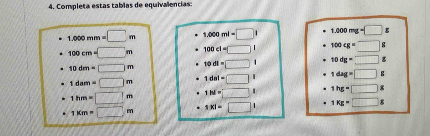 Completa estas tablas de equivalencias:
1.000mm=□ m
1.000ml=□
1.000mg=□ g
100cm=□ m
100cl=□
100cg=□ g
10dm=□ m
10dl=□
10dg=□
1dam=□ m
1dal=□
1dag=□ g
1hg=□ g
1hm=□ m
1hl=□ |
1Kg=□ g
1km=□ m
1kl=□ l