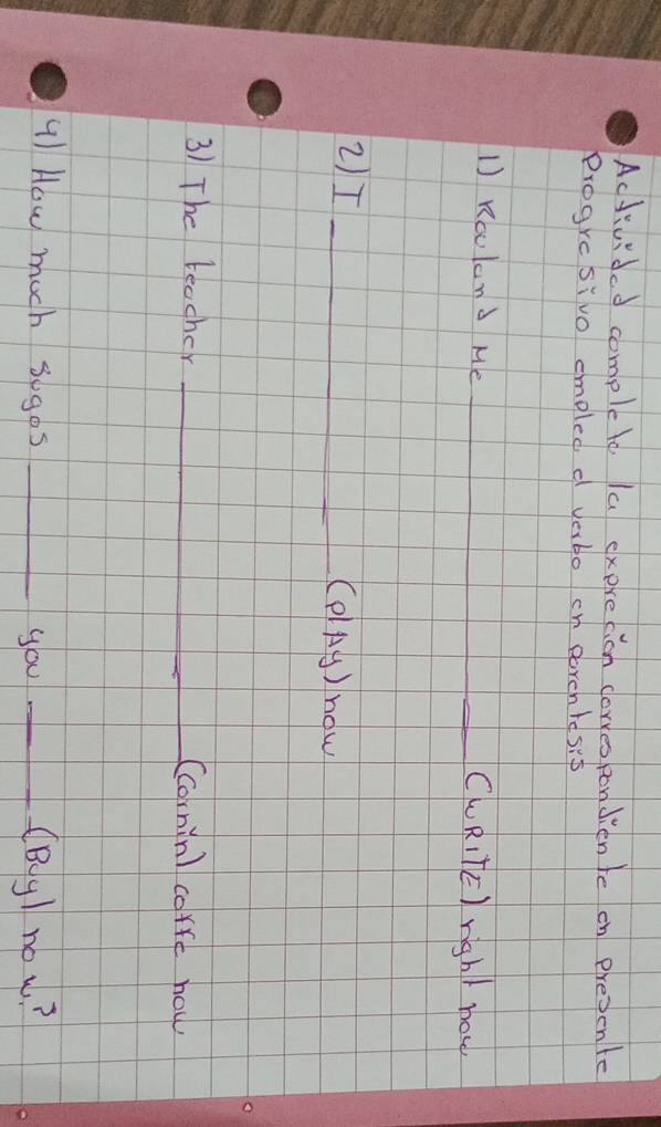 Activided complete la exprecion clorres pondien te on presente 
Progresivo emoled d vabo cn earch resip 
1 Rculand Me __CuRIlE) righ) now 
2)I _(PlAg) now 
3) The teacher _Ccornin) corre how 
41 How much sogos _you _(Bg) no w?