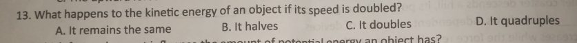 What happens to the kinetic energy of an object if its speed is doubled?
A. It remains the same B. It halves C. It doubles D. It quadruples
ntial energy an obiect has?