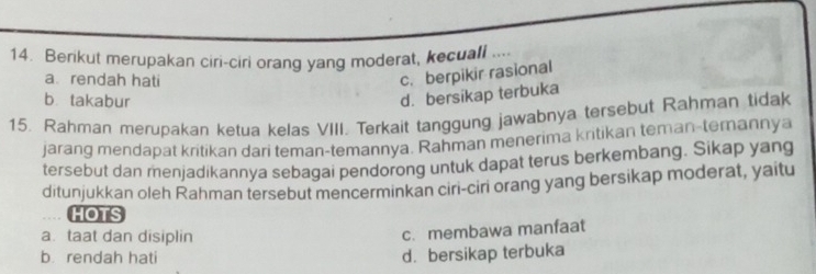 Berikut merupakan ciri-ciri orang yang moderat, kecuall ....
a. rendah hati
c. berpikir rasional
b takabur
d. bersikap terbuka
15. Rahman merupakan ketua kelas VIII. Terkait tanggung jawabnya tersebut Rahman tidak
jarang mendapat kritikan dari teman-temannya. Rahman menerima kntikan teman-temannya
tersebut dan menjadikannya sebagai pendorong untuk dapat terus berkembang. Sikap yang
ditunjukkan oleh Rahman tersebut mencerminkan ciri-ciri orang yang bersikap moderat, yaitu
HOTS
a. taat dan disiplin
c. membawa manfaat
b rendah hati d. bersikap terbuka