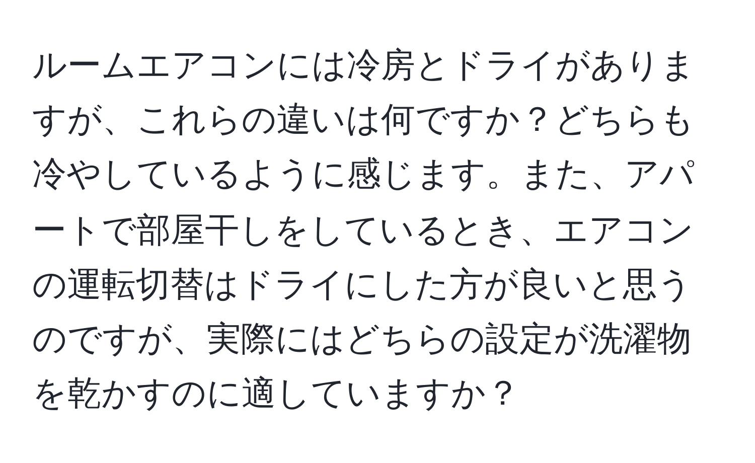 ルームエアコンには冷房とドライがありますが、これらの違いは何ですか？どちらも冷やしているように感じます。また、アパートで部屋干しをしているとき、エアコンの運転切替はドライにした方が良いと思うのですが、実際にはどちらの設定が洗濯物を乾かすのに適していますか？