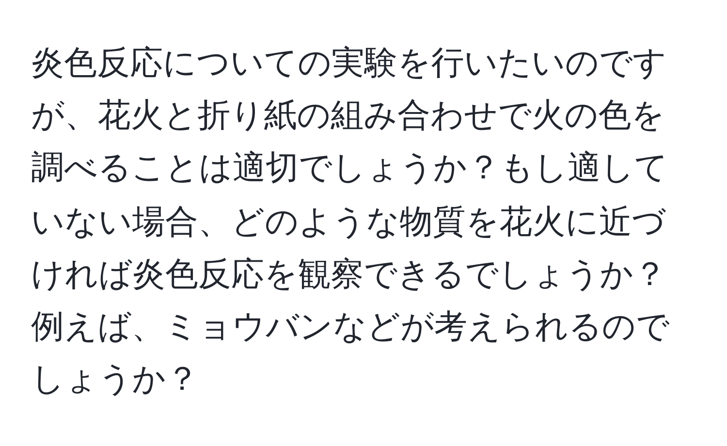 炎色反応についての実験を行いたいのですが、花火と折り紙の組み合わせで火の色を調べることは適切でしょうか？もし適していない場合、どのような物質を花火に近づければ炎色反応を観察できるでしょうか？例えば、ミョウバンなどが考えられるのでしょうか？