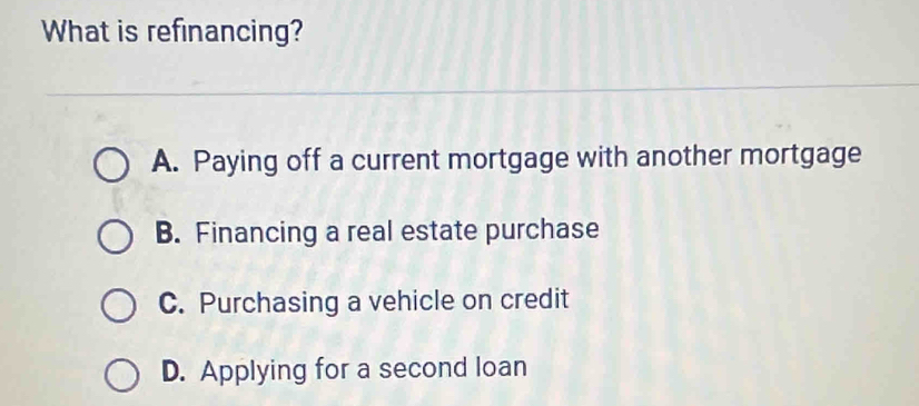 What is refinancing?
A. Paying off a current mortgage with another mortgage
B. Financing a real estate purchase
C. Purchasing a vehicle on credit
D. Applying for a second loan