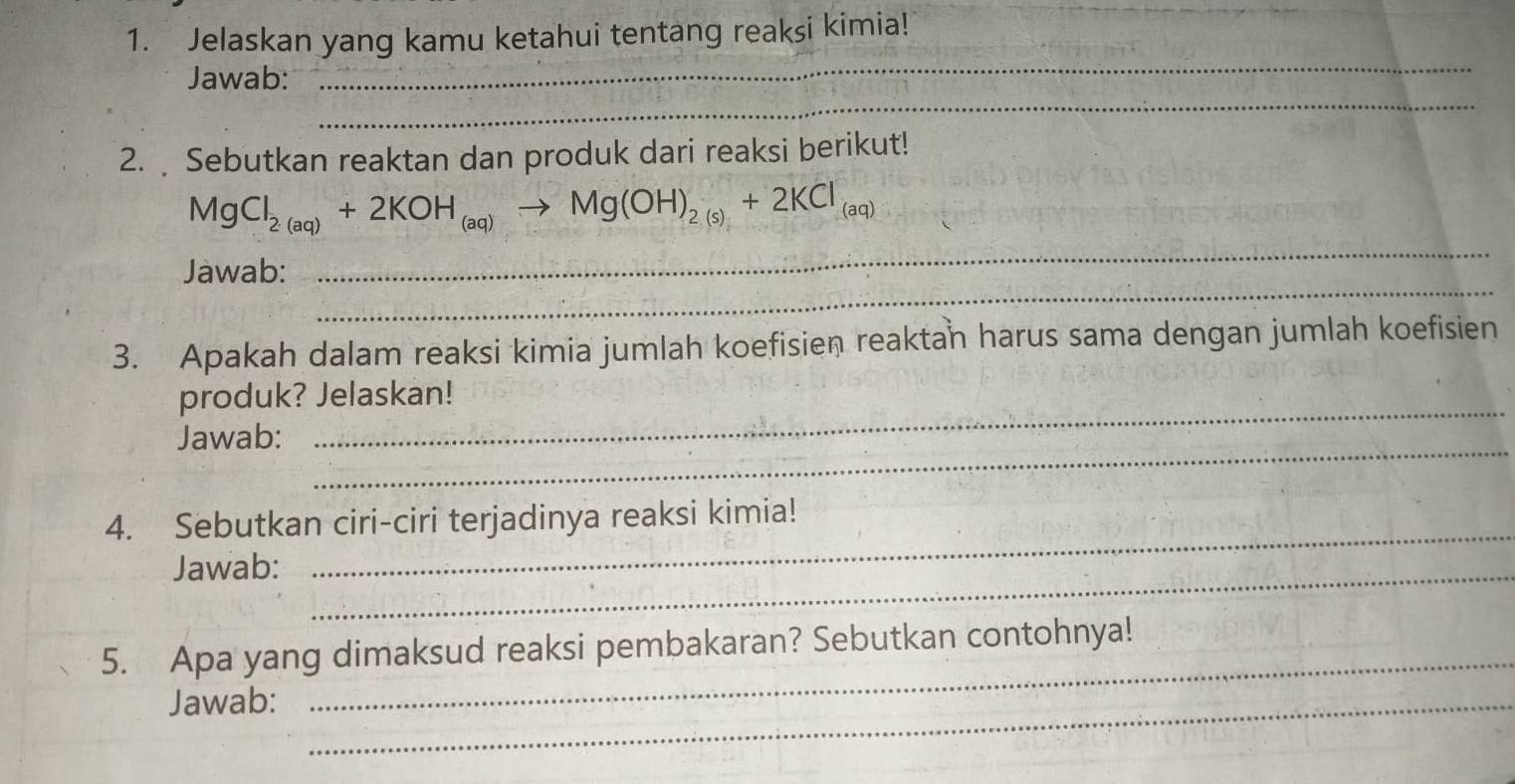 Jelaskan yang kamu ketahui tentang reaksi kimia! 
_ 
Jawab: 
_ 
2. Sebutkan reaktan dan produk dari reaksi berikut! 
_
MgCl_2(aq)+2KOH_(aq)to Mg(OH)_2(s)+2KCl_(aq)
_ 
Jawab: 
3. Apakah dalam reaksi kimia jumlah koefisien reaktan harus sama dengan jumlah koefisien 
produk? Jelaskan! 
Jawab: 
_ 
_ 
_ 
4. Sebutkan ciri-ciri terjadinya reaksi kimia! 
Jawab:_ 
5. Apa yang dimaksud reaksi pembakaran? Sebutkan contohnya! 
Jawab:_ 
_