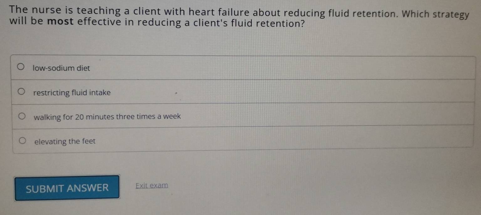 The nurse is teaching a client with heart failure about reducing fluid retention. Which strategy
will be most effective in reducing a client's fluid retention?
low-sodium diet
restricting fluid intake
walking for 20 minutes three times a week
elevating the feet
SUBMIT ANSWER Exit exam