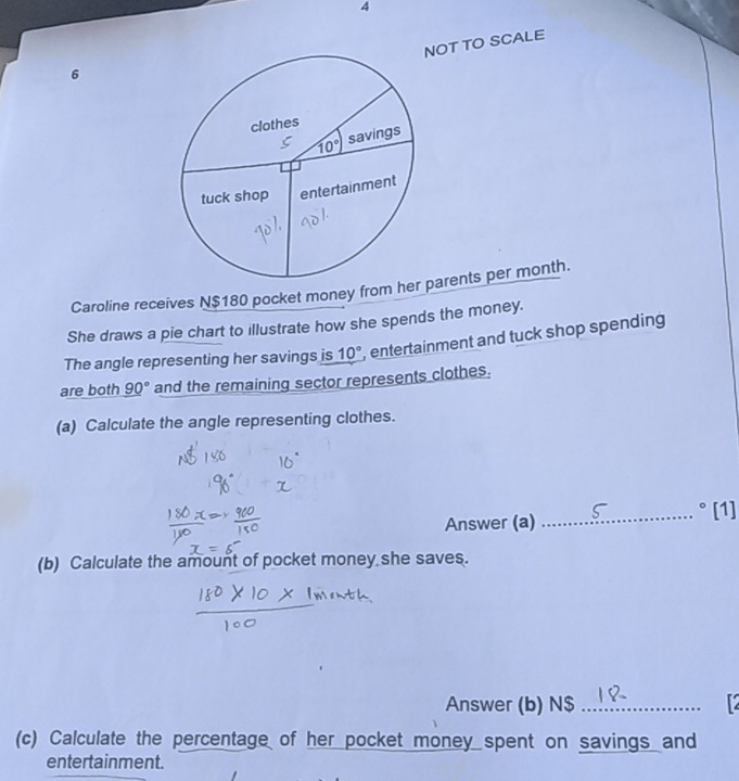 OT TO SCALE
6
Caroline receives N$180 pocket money from hparents per month.
She draws a pie chart to illustrate how she spends the money.
The angle representing her savings is 10° , entertainment and tuck shop spending 
are both 90° and the remaining sector represents clothes.
(a) Calculate the angle representing clothes.
Answer (a) _° [1]
(b) Calculate the amount of pocket money she saves.
Answer (b) N$_
(c) Calculate the percentage of her pocket money spent on savings and
entertainment.