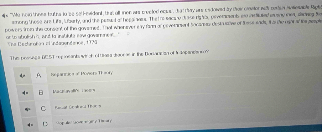 "We hold these truths to be self-evident, that all men are created equal, that they are endowed by their creator with certain inalienable Righ
among these are Life, Liberty, and the pursuit of happiness. That to secure these rights, governments are instituted among men, deriving the
powers from the consent of the governed. That whenever any form of government becomes destructive of these ends, it is the nght of the people
or to abolish it, and to institute new government..."
The Declaration of Independence, 1776
This passage BEST represents which of these theories in the Declaration of Independence?
Separation of Powers Theory
B Machiavelli's Theory
C Social Contract Theory
Popular Sovereignly Theory