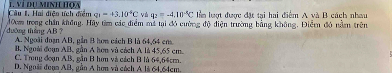 Ví dụ Minh họa
Câu 1. Hai diện tích điểm q_1=+3.10^(-8)C và q_2=-4.10^(-8)C lần lượt được đặt tại hai điểm A và B cách nhau
10cm trong chân không. Hãy tìm các điểm mà tại đó cường độ điện trường bằng không. Điềm đó nằm trên
đường thẳng AB ?
A. Ngoài đoạn AB, gần B hơn cách B là 64,64 cm.
B. Ngoài đoạn AB, gần A hơn và cách A là 45, 65 cm.
C. Trong đoạn AB, gần B hơn và cách B là 64,64cm.
D. Ngoài đoạn AB, gần A hơn và cách A là 64,64cm.