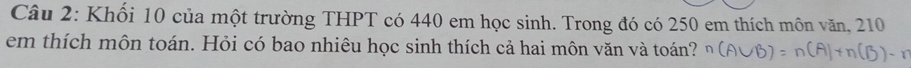 Khối 10 của một trường THPT có 440 em học sinh. Trong đó có 250 em thích môn văn, 210
em thích môn toán. Hỏi có bao nhiêu học sinh thích cả hai môn văn và toán?