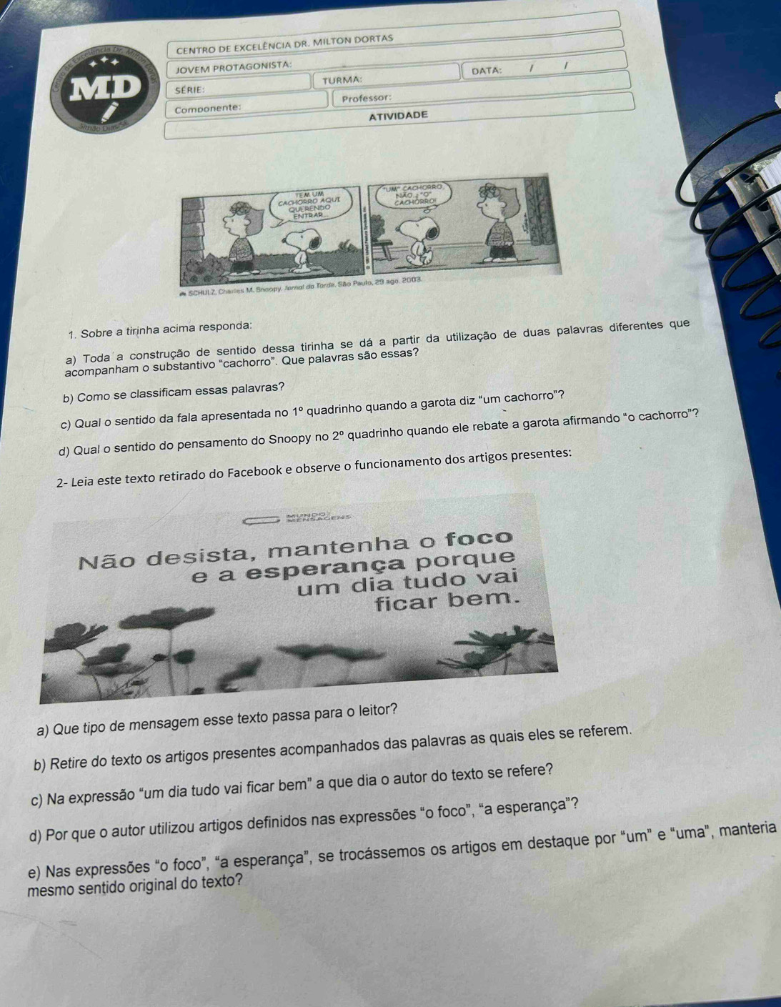 CENTRO DE EXCELÊNCIA DR. MILTON DORTAS 
JOVEM PROTAGONISTA: 
série: TURMA: DATA: 1 
Professor: 
Componente: 
ATIVIDADE 
1. Sobre a tirinha acima responda: 
a) Toda a construção de sentido dessa tirinha se dá a partir da utilização de duas palavras diferentes que 
acompanham o substantivo “cachorro”. Que palavras são essas? 
b) Como se classificam essas palavras? 
c) Qual o sentido da fala apresentada no 1° quadrinho quando a garota diz “um cachorro”? 
d) Qual o sentido do pensamento do Snoopy no 2° quadrinho quando ele rebate a garota afirmando “o cachorro”? 
2- Leia este texto retirado do Facebook e observe o funcionamento dos artigos presentes: 
a) Que tipo de mensagem esse texto passa para o leitor? 
b) Retire do texto os artigos presentes acompanhados das palavras as quais eles se referem. 
c) Na expressão “um dia tudo vai ficar bem” a que dia o autor do texto se refere? 
d) Por que o autor utilizou artigos definidos nas expressões “o foco”, “a esperança”? 
e) Nas expressões “o foco”, “a esperança”, se trocássemos os artigos em destaque por “um” e “uma”, manteria 
mesmo sentido original do texto?