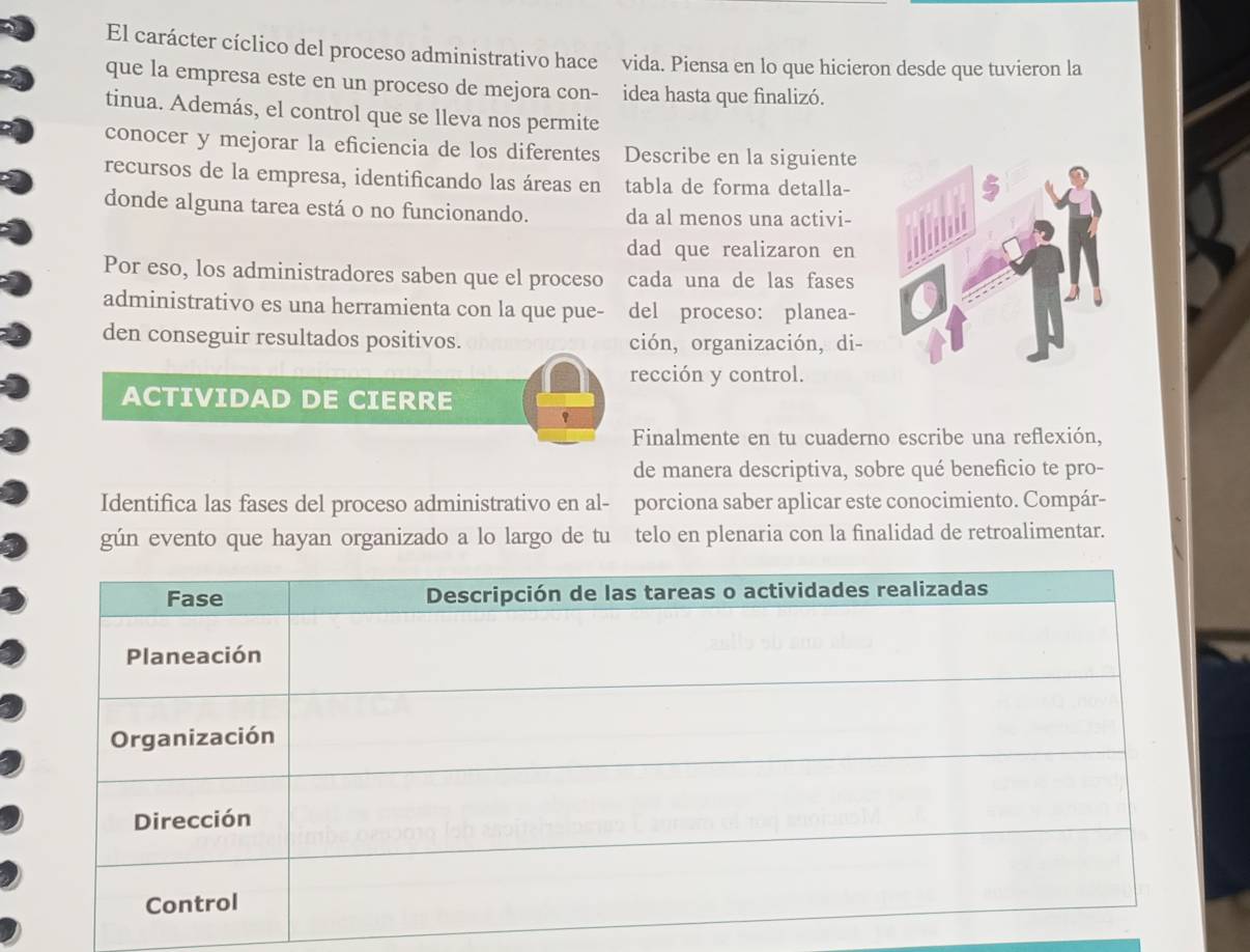 El carácter cíclico del proceso administrativo hace vida. Piensa en lo que hicieron desde que tuvieron la 
que la empresa este en un proceso de mejora con- idea hasta que finalizó. 
tinua. Además, el control que se lleva nos permite 
conocer y mejorar la eficiencia de los diferentes Describe en la siguiente 
recursos de la empresa, identificando las áreas en tabla de forma detalla- 
donde alguna tarea está o no funcionando. da al menos una activi- 
dad que realizaron en 
Por eso, los administradores saben que el proceso cada una de las fases 
administrativo es una herramienta con la que pue- del proceso: planea- 
den conseguir resultados positivos. ción, organización, di- 
rección y control. 
ACTIVIDAD DE CIERRE 
Finalmente en tu cuaderno escribe una reflexión, 
de manera descriptiva, sobre qué beneficio te pro- 
Identifica las fases del proceso administrativo en al- porciona saber aplicar este conocimiento. Compár- 
gún evento que hayan organizado a lo largo de tu telo en plenaria con la finalidad de retroalimentar.