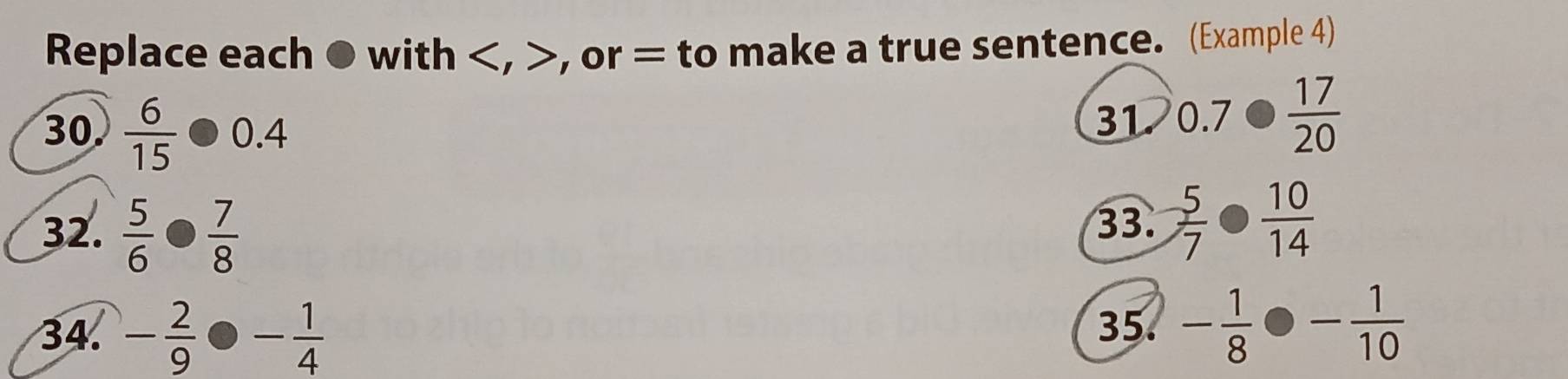 Replace each ● with , , or = to make a true sentence. (Example 4) 
30  6/15 · 0.4
31 0.7·  17/20 
32.  5/6 ·  7/8 
33.  5/7 ·  10/14 
34. - 2/9  - 1/4 
35. - 1/8 · - 1/10 
