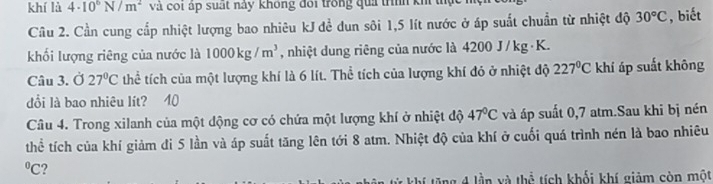 khí là 4· 10^6N/m^2 và coi áp suất này không đôi trong quả trình kh 
Câu 2. Cần cung cấp nhiệt lượng bao nhiêu kJ đề dun sôi 1,5 lít nước ở áp suất chuẩn từ nhiệt độ 30°C , biết 
khối lượng riêng của nước là 1000kg/m^3 , nhiệt dung riêng của nước là 4200 J/ kg · K. 
Câu 3. Ở 27°C thể tích của một lượng khí là 6 lít. Thể tích của lượng khí đỏ ở nhiệt độ 227°C khí áp suất không 
đổi là bao nhiêu lít? 40 
Câu 4. Trong xilanh của một dộng cơ có chứa một lượng khí ở nhiệt độ 47°C và áp suất 0,7 atm.Sau khi bị nén 
thể tích của khí giảm đi 5 lần và áp suất tăng lên tới 8 atm. Nhiệt độ của khí ở cuối quá trình nén là bao nhiêu 
°C? 
ng 4 lần và thể tích khối khí giảm còn một