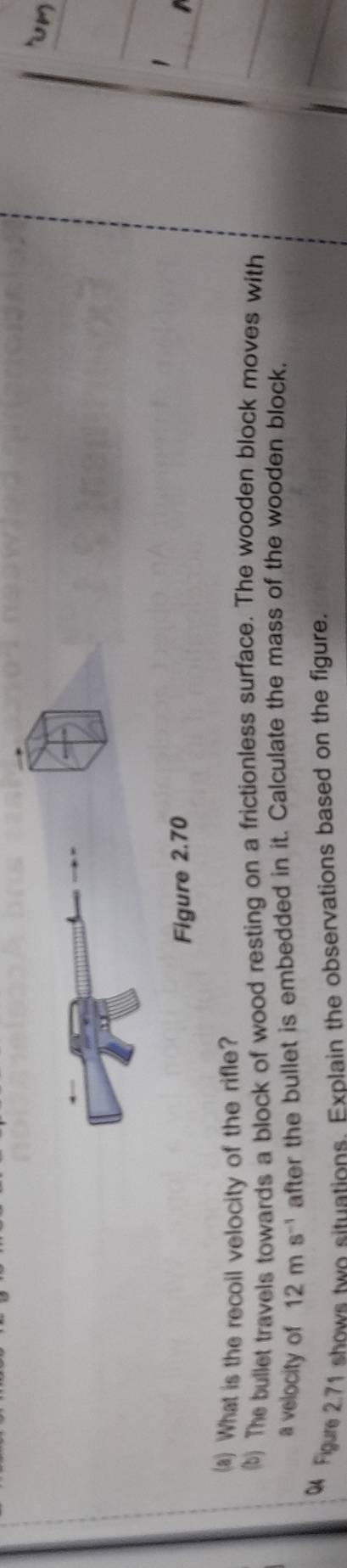 Figure 2.70 
(a) What is the recoil velocity of the rifle? 
(b) The bullet travels towards a block of wood resting on a frictionless surface. The wooden block moves with 
a velocity of 12ms^(-1) after the bullet is embedded in it. Calculate the mass of the wooden block, 
Figure 2.71 shows two situations. Explain the observations based on the figure.