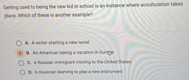 Getting used to being the new kid in school is an instance where acculturation takes
place. Which of these is another example?
A. A writer starting a new novel
B. An American taking a vacation in Eurome
C. A Russian immigrant moving to the United States
D. A musician learning to play a new instrument