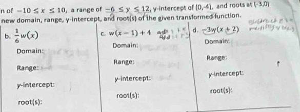 of -10≤ x≤ 10 , a range of -6≤ y≤ 12 , y-intercept of (0,-4) , and roots at (-3,0)
new domain, range, y-intercept, and root(s) of the given transformed function.
b.  1/6 w(x) C. w(x-1)+4 d. -3y(x+2)
Domain: Domain:
Domain:
Range: Range:
Range:
y-intercept: y-intercept: y-intercept:
root(s): root(s):
root(s):