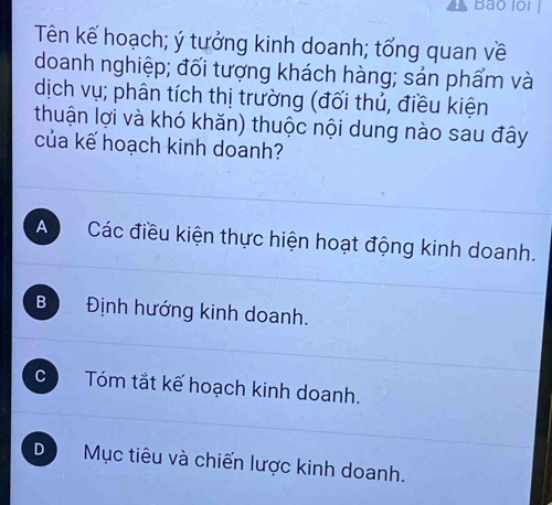 Bão loi
Tên kế hoạch; ý tưởng kinh doanh; tổng quan về
doanh nghiệp; đối tượng khách hàng; sản phẩm và
dịch vụ; phân tích thị trường (đối thủ, điều kiện
thuận lợi và khó khăn) thuộc nội dung nào sau đây
của kế hoạch kinh doanh?
A Các điều kiện thực hiện hoạt động kinh doanh.
B Định hướng kinh doanh.
C Tóm tắt kế hoạch kinh doanh.
D Mục tiêu và chiến lược kinh doanh.