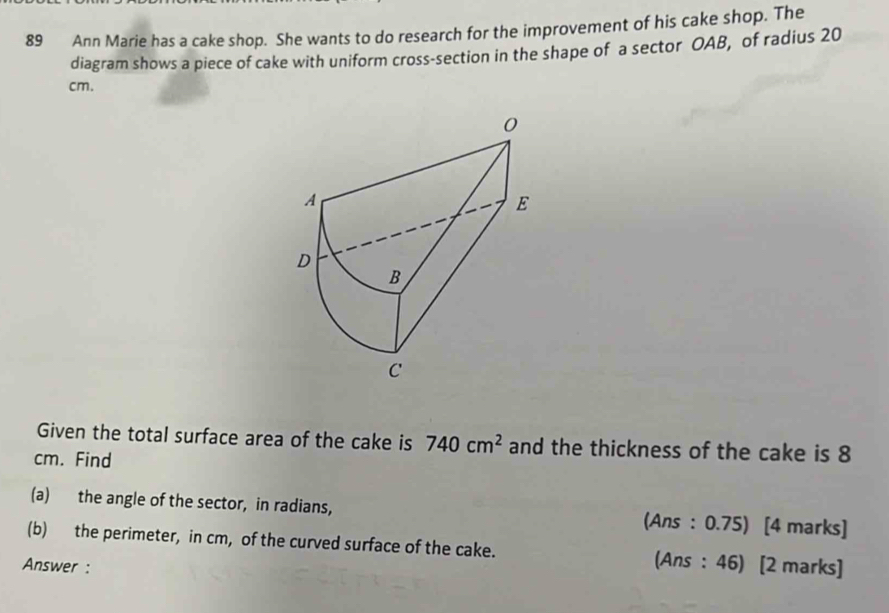 Ann Marie has a cake shop. She wants to do research for the improvement of his cake shop. The 
diagram shows a piece of cake with uniform cross-section in the shape of a sector OAB, of radius 20
cm. 
Given the total surface area of the cake is 740cm^2 and the thickness of the cake is 8
cm. Find 
(a) the angle of the sector, in radians, (Ans : 0.75) [4 marks] 
(b) the perimeter, in cm, of the curved surface of the cake. (Ans : 46) [2 marks] 
Answer :