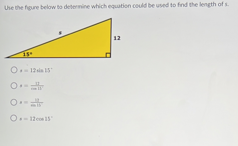 Use the figure below to determine which equation could be used to find the length of s.
s=12sin 15°
s= 12/cos 15° 
s= 12/sin 15° 
s=12cos 15°