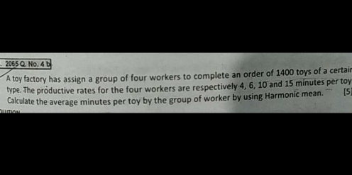 2065 Q. No. 4 b
A toy factory has assign a group of four workers to complete an order of 1400 toys of a certai
type. The productive rates for the four workers are respectively 4, 6, 10 and 15 minutes per toy
Calculate the average minutes per toy by the group of worker by using Harmonic mean. [5
limcu