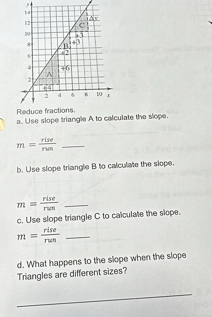 Use slope triangle A to calculate the slope.
_ m= rise/run 
b. Use slope triangle B to calculate the slope.
_ m= rise/run 
c. Use slope triangle C to calculate the slope.
m= rise/run  _
d. What happens to the slope when the slope
Triangles are different sizes?
_