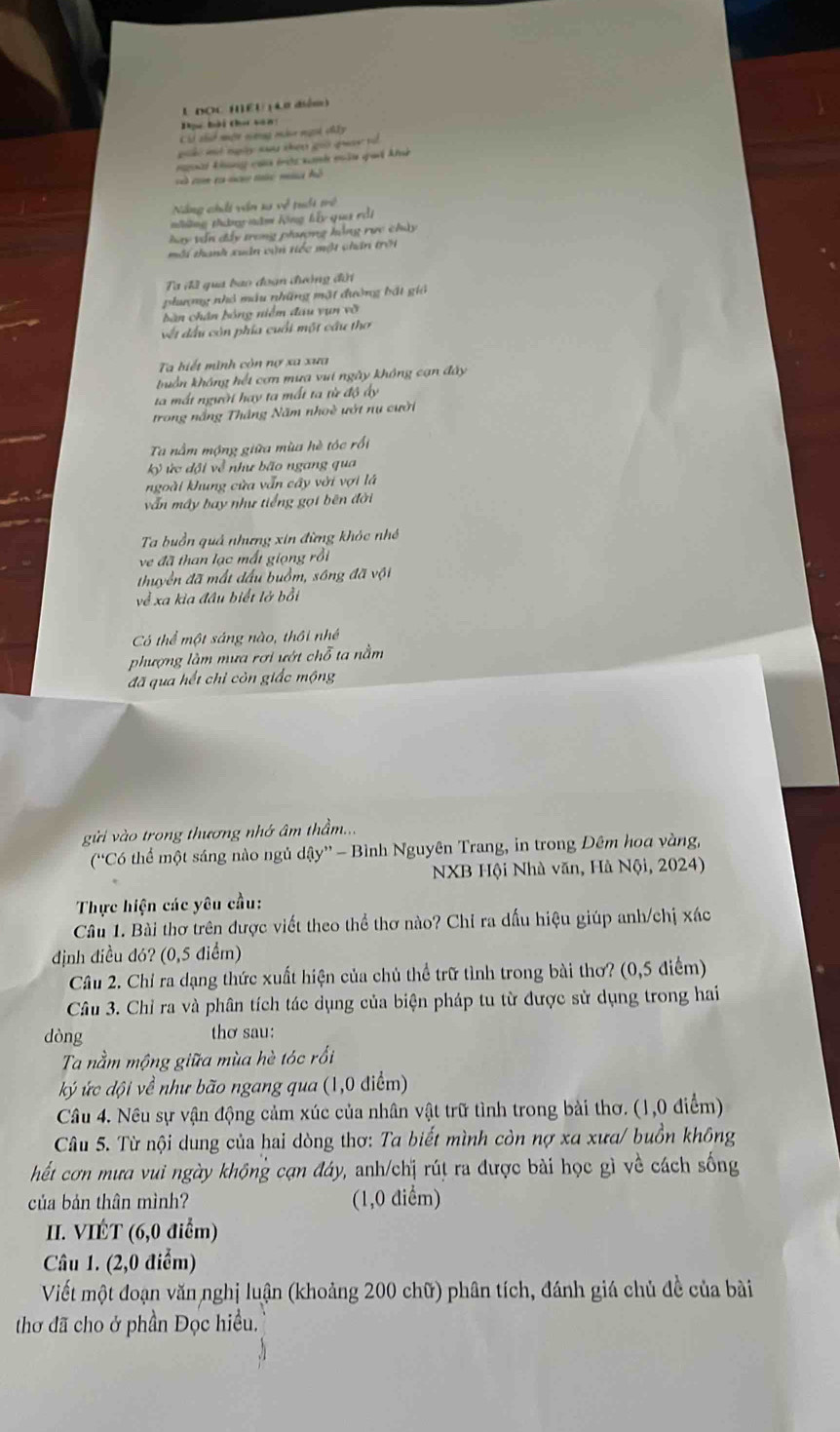 DOC HEU ( Le diém)
Tựu bài Chơ vên
Cii thở một nưnng màt ngời chấy
g  m ngày sau chen gu ga   t 
nnàt kng của tớc nanh mâu quả klh
à tm ra no túc mù hồ
Năng chấi văn su về tuổi trở
những thường măm hng hấy qua rdi
hay vấn đây trong phượng hằng rực chúy
môi thanh xuân cận tiếc một chấn trời
Ta đã qua bao đoạn đường đời
phượng nhỏ mẫu những mặt đường bắt giả
bàn chân bóng niễm đầu yụn vỡ
vết đầu còn phía cuối một cầu thơ
Ta biết mình còn nợ xa xưa
tuần không hết cơn mưa vui ngày không cạn đây
ta mất người hay ta mất ta từ độ ấy
trong nắng Thắng Năm nhoề ướt nụ cười
Ta nằm mộng giữa mùa hè tóc rồi
kỷ ức đội về như bão ngang qua
ngoài kung cửa vẫn cây với vợi là
vẫn máy bay như tiếng gọi bên đời
Ta buồn quả nhưng xin đừng khóc nhớ
ve đã than lạc mất giọng rồi
thuyền đã mất đấu buồm, sông đã vội
về xa kia đầu biết lở bồi
Có thể một sáng nào, thôi nhề
phượng làm mưa rơi ướt chỗ ta nằm
đã qua hết chỉ còn giấc mộng
gi vào trong thương nhớ âm thầm.
(“Có thể một sáng nào ngủ dậy” - Bình Nguyên Trang, in trong Đêm hoa vàng,
NXB Hội Nhà văn, Hà Nội, 2024)
Thực hiện các yêu cầu:
Câu 1. Bài thơ trên được viết theo thể thơ nào? Chỉ ra dấu hiệu giúp anh/chị xác
định điều đó? (0,5 điểm)
Câu 2. Chỉ ra dạng thức xuất hiện của chủ thể trữ tình trong bài thơ? (0,5 điểm)
Câu 3. Chỉ ra và phân tích tác dụng của biện pháp tu từ được sử dụng trong hai
dòng thơ sau:
Ta nằm mộng giữa mùa hè tóc rồi
ký ức đội về như bão ngang qua (1,0 điểm)
Câu 4. Nêu sự vận động cảm xúc của nhân vật trữ tình trong bài thơ. (1,0 điểm)
Câu 5. Từ nội dung của hai dòng thơ: Ta biết mình còn nợ xa xưa/ buồn không
hết cơn mưa vui ngày không cạn đáy, anh/chị rút ra được bài học gì về cách sống
của bản thân mình? (1,0 điểm)
II. VIÉT (6,0 điểm)
Câu 1. (2,0 điểm)
Viết một đoạn văn nghị luận (khoảng 200 chữ) phân tích, đánh giá chủ đề của bài
thơ đã cho ở phần Đọc hiều.