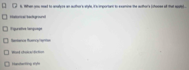 When you read to analyze an author's style, it's important to examine the author's (choose all that apply)....
Historical background
Figurative language
Sentence fluency/syntax
Word choice/diction
Handwriting style