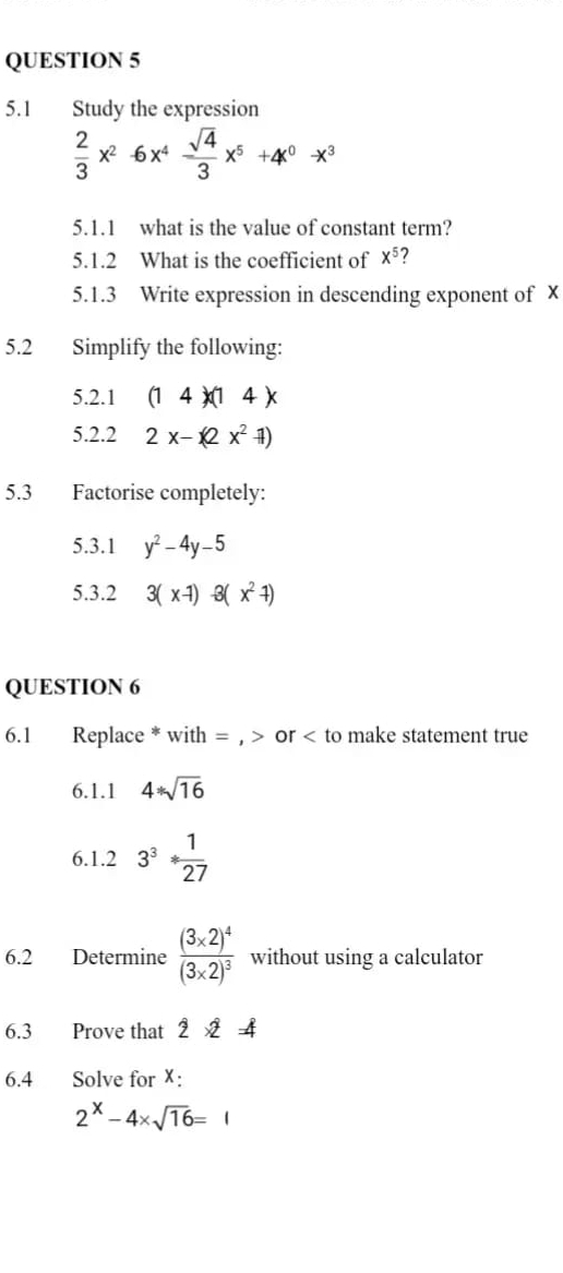 5.1 Study the expression
 2/3 x^2-6x^4 sqrt(4)/3 x^5+4x^0-x^3
5.1.1 what is the value of constant term? 
5.1.2 What is the coefficient of x^5 7 
5.1.3 Write expression in descending exponent of X
5.2 Simplify the following: 
5.2.1 (14)(14)
5.2.2 2x-(2x^2-1)
5.3 Factorise completely: 
5.3.1 y^2-4y-5
5.3.2 3(x-1)-3(x^2-1)
QUESTION 6 
6.1 Replace * with = , or to make statement true 
6.1.1 4*sqrt(16)
6.1.2 3^3* 1/27 
6.2 Determine frac (3* 2)^4(3* 2)^3 without using a calculator 
6.3 Prove that 2* 2=4
6.4 Solve for X :
2^x-4* sqrt(16)=1