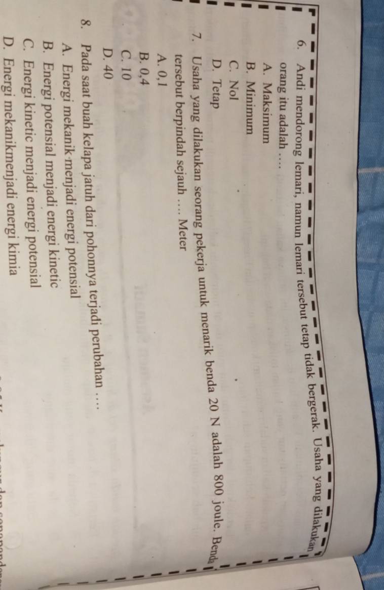 Andi mendorong lemari, namun lemari tersebut tetap tidak bergerak. Usaha yang dilakukan
orang itu adalah …
A. Maksimum
B. Minimum
C. Nol
D. Tetap
7. Usaha yang dilakukan seorang pekerja untuk menarik benda 20 N adalah 800 joule. Benda
tersebut berpindah sejauh … Meter
A. 0,1
B. 0,4
C. 10
D. 40
8. Pada saat buah kelapa jatuh dari pohonnya terjadi perubahan …
A. Energi mekanik menjadi energi potensial
B. Energi potensial menjadi energi kinetic
C. Energi kinetic menjadi energi potensial
D. Energi mekanikmenjadi energi kimia