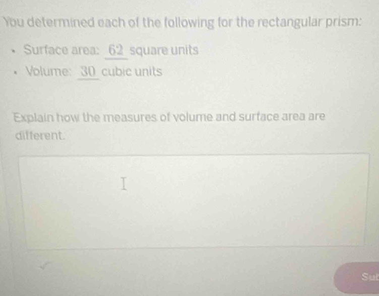 You determined each of the following for the rectangular prism: 
Surface area: 62 square units 
Volume: __ 30_  cubic units 
Explain how the measures of volume and surface area are 
different. 
Sut