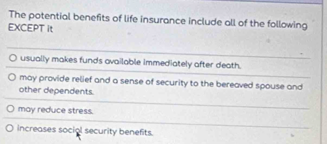 The potential benefits of life insurance include all of the following
EXCEPT it
usually makes funds available immediately after death.
may provide relief and a sense of security to the bereaved spouse and
other dependents.
may reduce stress.
increases social security benefits.