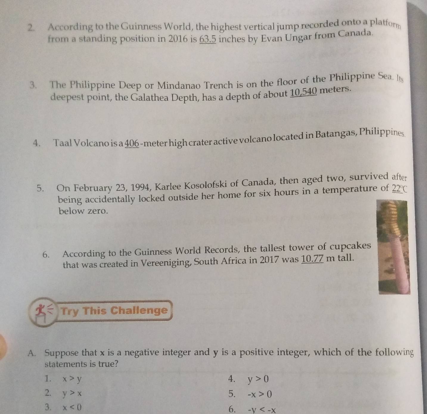 According to the Guinness World, the highest vertical jump recorded onto a platform 
from a standing position in 2016 is 63.5 inches by Evan Ungar from Canada. 
3. The Philippine Deep or Mindanao Trench is on the floor of the Philippine Sea. Its 
deepest point, the Galathea Depth, has a depth of about 10,540 meters. 
4. Taal Volcano is a 406 -meter high crater active volcano located in Batangas, Philippines. 
5. On February 23, 1994, Karlee Kosolofski of Canada, then aged two, survived after 
being accidentally locked outside her home for six hours in a temperature of _ 22°C
below zero. 
6. According to the Guinness World Records, the tallest tower of cupcakes 
that was created in Vereeniging, South Africa in 2017 was 10.77 m tall. 
Try This Challenge 
A. Suppose that x is a negative integer and y is a positive integer, which of the following 
statements is true? 
1. x>y 4. y>0
2. y>x 5. -x>0
3. x<0</tex> 6. -y