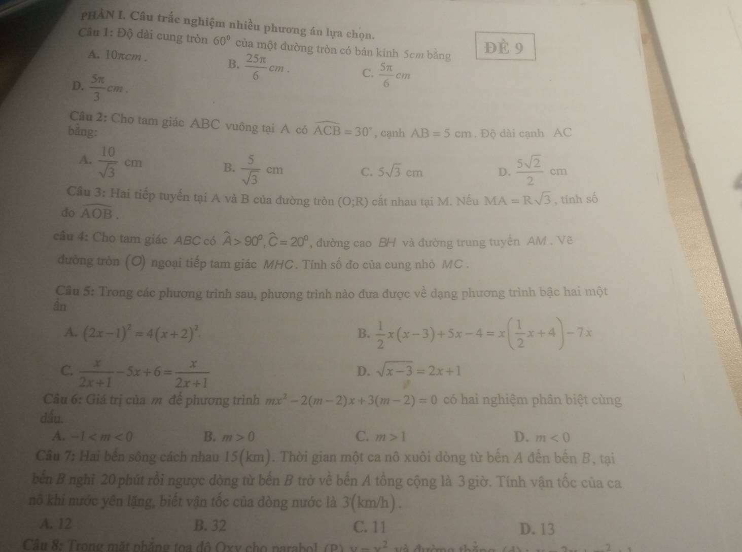 PHẢN I. Câu trấc nghiệm nhiều phương án lựa chọn.
Cầu 1: Độ dài cung tròn 60° của một đường tròn có bán kính 5cm bằng
A. 10πcm .
Đè 9
B.  25π /6 cm.
D.  5π /3 cm.
C.  5π /6 cm
Câu 2: Cho tam giác ABC vuông tại A có widehat ACB=30°
bằng: , cạnh AB=5cm. Độ dài cạnh AC
A.  10/sqrt(3) cm  5/sqrt(3) cm
B.
C. 5sqrt(3)cm D.  5sqrt(2)/2 cm
Câu 3: Hai tiếp tuyến tại A và B của đường tròn (O;R) cắt nhau tại M. Nếu MA=Rsqrt(3)
do widehat AOB. , tính số
câu 4: Cho tam giác ABC có widehat A>90°,widehat C=20° , đường cao BH và đường trung tuyển AM . Vẽ
đường tròn (O) ngoại tiếp tam giác MHC. Tính số đo của cung nhỏ MC .
Câu 5: Trong các phương trình sau, phương trình nào đưa được về dạng phương trình bậc hai một
ần
A. (2x-1)^2=4(x+2)^2. B.  1/2 x(x-3)+5x-4=x( 1/2 x+4)-7x
C.  x/2x+1 -5x+6= x/2x+1 
D. sqrt(x-3)=2x+1
Câu 6: Giá trị của m để phương trình mx^2-2(m-2)x+3(m-2)=0 có hai nghiệm phân biệt cùng
dấu.
A. -1 B. m>0 C. m>1 D. m<0</tex>
Câu 7: Hai bến sông cách nhau 15(km). Thời gian một ca nô xuôi dòng từ bến A đến bến B, tại
bến B nghi 20 phút rồi ngược dòng từ bến B trở về bến A tổng cộng là 3 giờ. Tính vận tốc của ca
nô khi nước yên lặng, biết vận tốc của dòng nước là 3(km/h) .
A. 12 B. 32 C. 11 D. 13
Câu 8: Trong mặt nhẳng toa đô Oxv cho parabol (P) u-v^2 và đ