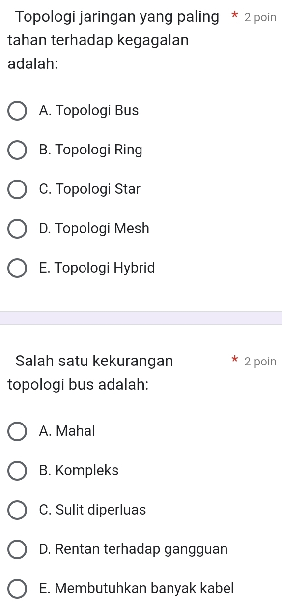 Topologi jaringan yang paling * 2 poin
tahan terhadap kegagalan
adalah:
A. Topologi Bus
B. Topologi Ring
C. Topologi Star
D. Topologi Mesh
E. Topologi Hybrid
Salah satu kekurangan 2 poin
topologi bus adalah:
A. Mahal
B. Kompleks
C. Sulit diperluas
D. Rentan terhadap gangguan
E. Membutuhkan banyak kabel