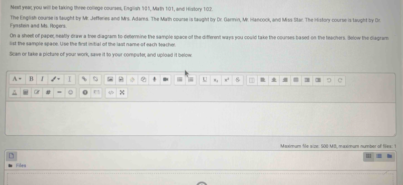 Next year, you will be taking three college courses, English 101, Math 101, and History 102. 
The English course is taught by Mr. Jefferies and Mrs. Adams. The Math course is taught by Dr. Garmin, Mr. Hancock, and Miss Star. The History course is taught by Dr. 
Fynstein and Ms. Rogers. 
On a sheet of paper, neatly draw a tree diagram to determine the sample space of the different ways you could take the courses based on the teachers. Below the diagram 
list the sample space. Use the first initial of the last name of each teacher. 
Scan or take a picture of your work, save it to your computer, and upload it below. 
A B I I % S U x^2 1 T C 
δ - x
Maximum file size: 500 MB, maximum number of files: 1
L 
= 
Files