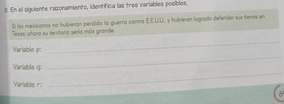 En el siguiente razonamiento, identifica las tres variables posibles. 
Si los mexicanos no hubieran perdido la guerra contra E.E.U.U., y hubieran logrado defender sus tierras en 
Texas; ahora su territorio sería más grande. 
Variable p : 
_ 
Variable q : 
_ 
Variable r: 
_ 
6