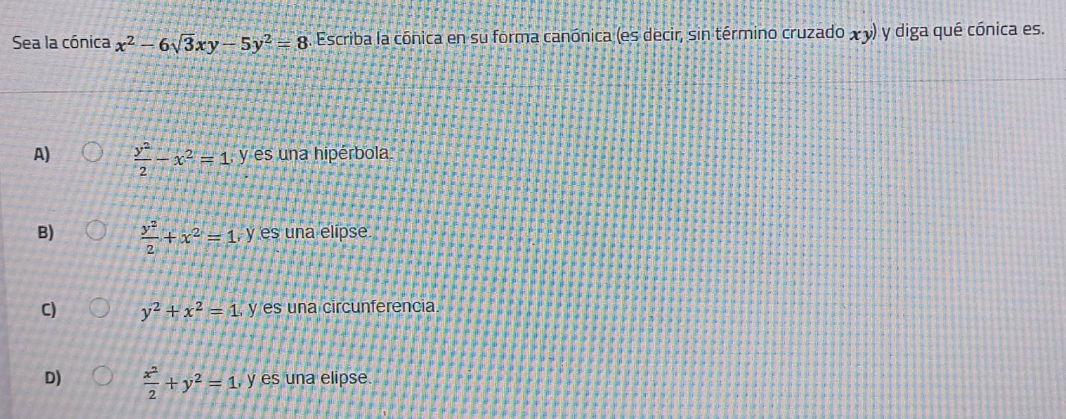 Sea la cónica x^2-6sqrt(3)xy-5y^2=8. Escriba la cónica en su forma canónica (es decir, sin término cruzado χ y) y diga qué cónica es.
 y^2/2 -x^2=1, y
A) es na hipérbola
 y^2/2 +x^2=1,)
B) y es una elipse
C)
y^2+x^2=1, y y es una circunferencia.
 x^2/2 +y^2=1. 
D) , y es una elipse.