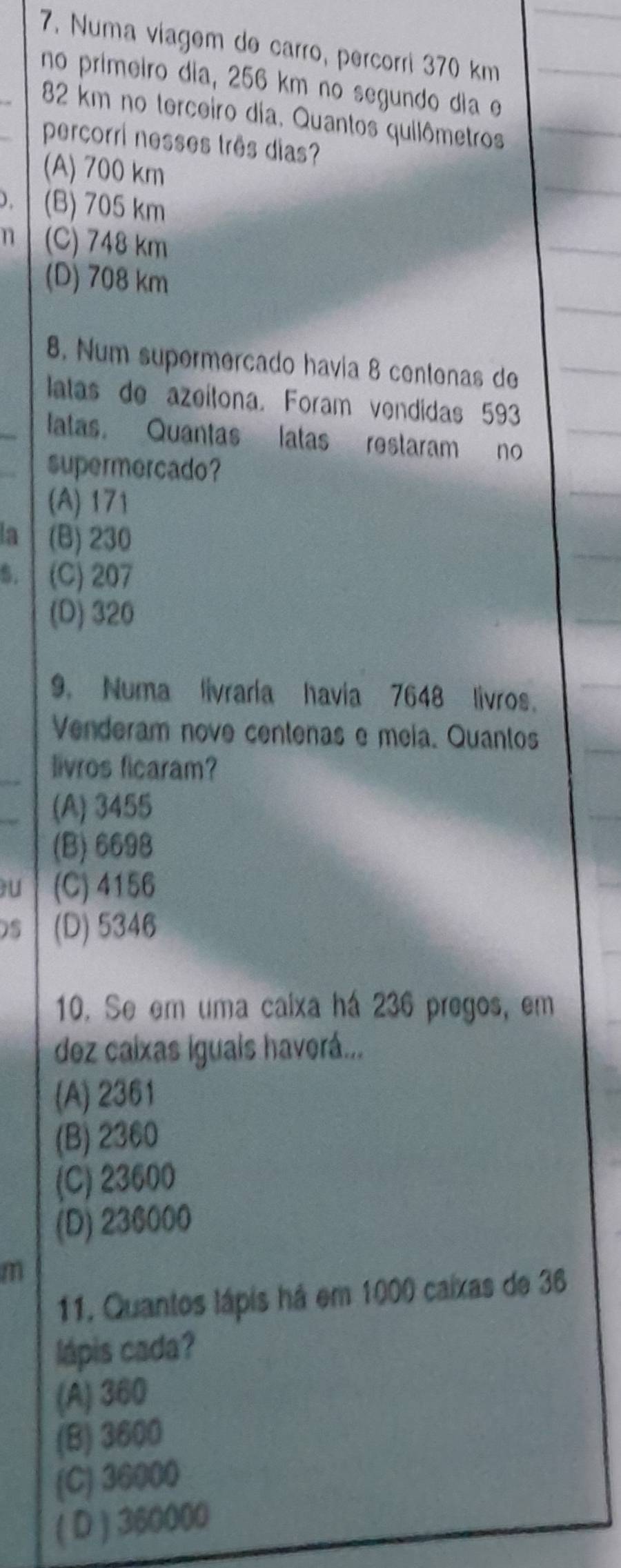 Numa viagem de carro, percorri 370 km
no primeiro dia, 256 km no segundo dia e
82 km no terceiro dia. Quantos quilômetros
percorri nesses três dias?
(A) 700 km
) . (B) 705 km
n (C) 748 km
(D) 708 km
8. Num supermercado havia 8 centenas de
latas de azeítona. Foram vendidas 593
latas. Quantas latas restaram no
supermercado?
(A) 171
la (B) 230
5. (C) 207
(D) 320
9. Numa livraria havia 7648 livros.
Venderam nove centenas e meia. Quantos
livros ficaram?
(A) 3455
(B) 6698
U (C) 4156
) 5 (D) 5346
10. Se em uma caixa há 236 pregos, em
dez caixas iguais haverá...
(A) 2361
(B) 2360
(C) 23600
(D) 236000
m
11. Quantos lápis há em 1000 caixas de 36
lápis cada?
(A) 360
(B) 3600
(C) 36000
( D ) 360000