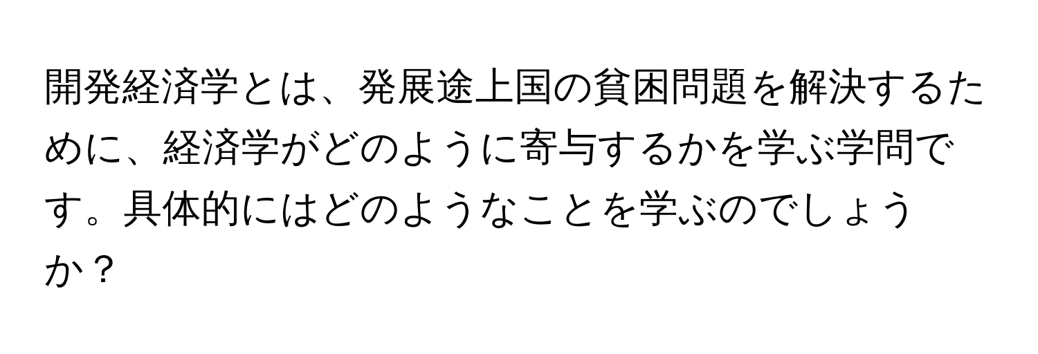 開発経済学とは、発展途上国の貧困問題を解決するために、経済学がどのように寄与するかを学ぶ学問です。具体的にはどのようなことを学ぶのでしょうか？