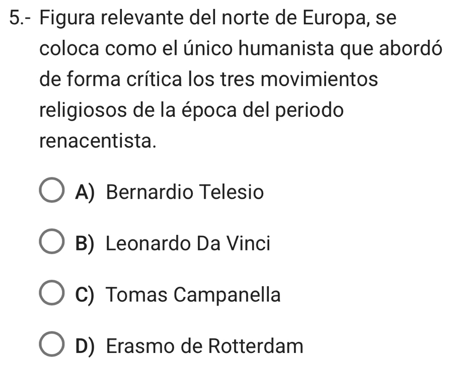 5.- Figura relevante del norte de Europa, se
coloca como el único humanista que abordó
de forma crítica los tres movimientos
religiosos de la época del periodo
renacentista.
A) Bernardio Telesio
B) Leonardo Da Vinci
C) Tomas Campanella
D) Erasmo de Rotterdam