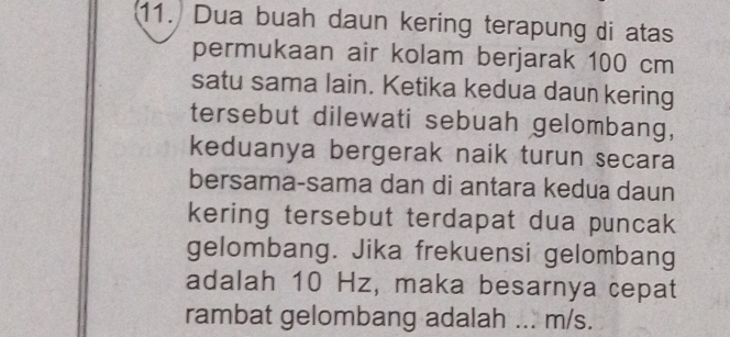 Dua buah daun kering terapung di atas 
permukaan air kolam berjarak 100 cm
satu sama lain. Ketika kedua daun kering 
tersebut dilewati sebuah gelombang, 
keduanya bergerak naik turun secara 
bersama-sama dan di antara kedua daun 
kering tersebut terdapat dua puncak 
gelombang. Jika frekuensi gelombang 
adalah 10 Hz, maka besarnya cepat 
rambat gelombang adalah _ m/s.