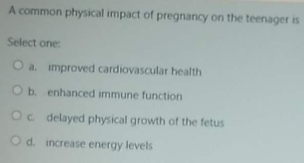 A common physical impact of pregnancy on the teenager is
Select one:
a. improved cardiovascular health
b. enhanced immune function
c. delayed physical growth of the fetus
d. increase energy levels