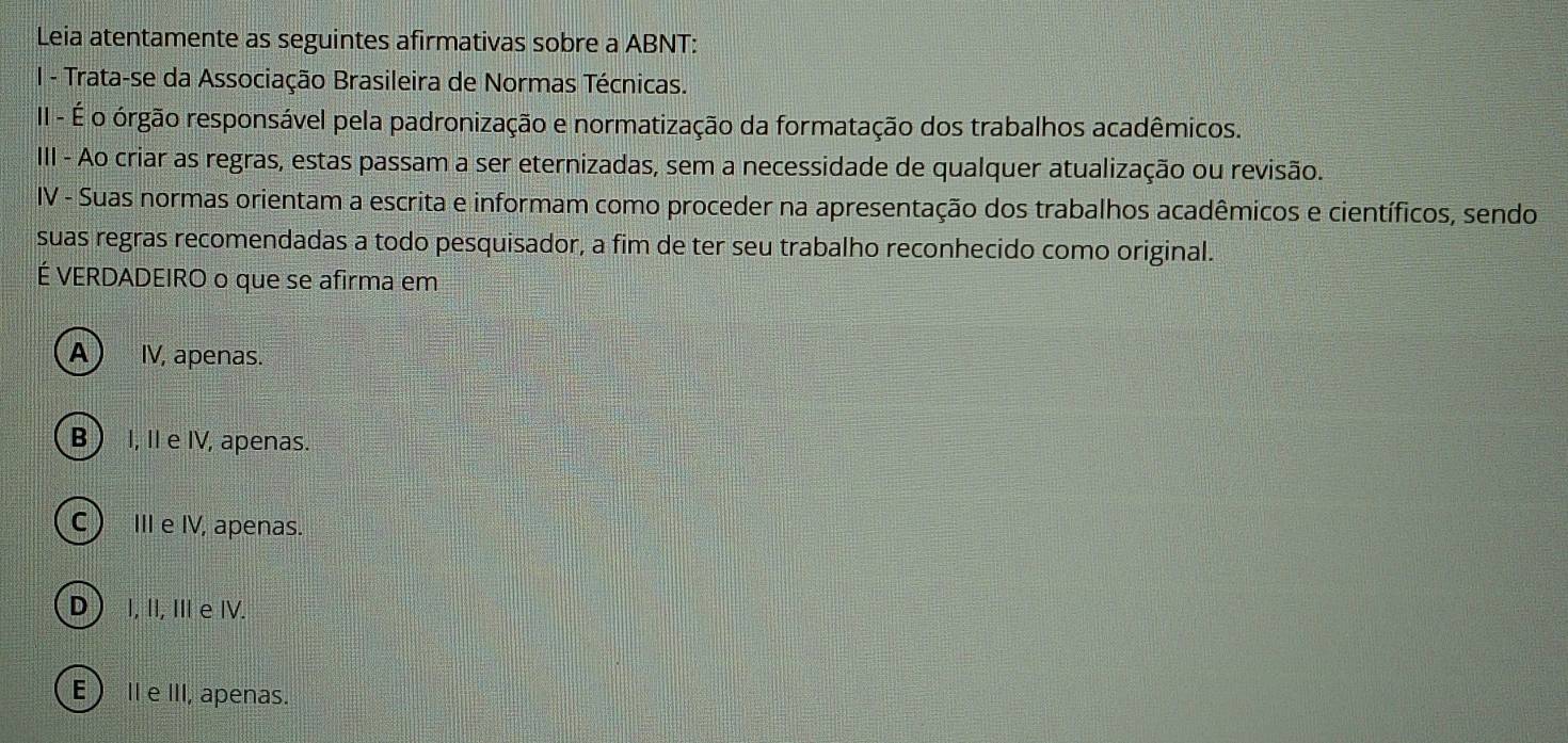 Leia atentamente as seguintes afirmativas sobre a ABNT:
I - Trata-se da Associação Brasileira de Normas Técnicas.
II - É o órgão responsável pela padronização e normatização da formatação dos trabalhos acadêmicos.
III - Ao criar as regras, estas passam a ser eternizadas, sem a necessidade de qualquer atualização ou revisão.
IV - Suas normas orientam a escrita e informam como proceder na apresentação dos trabalhos acadêmicos e científicos, sendo
suas regras recomendadas a todo pesquisador, a fim de ter seu trabalho reconhecido como original.
É VERDADEIRO o que se afirma em
A IV, apenas.
B  I, II e IV, apenas.
C)III e IV, apenas.
D  I, II, II e IV.
E ⅡeIII, apenas.